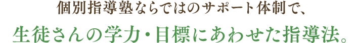 個別指導塾ならではのサポート体制で、生徒さんの学力・目標にあわせた指導法。